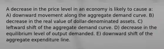 A decrease in the price level in an economy is likely to cause a: A) downward movement along the aggregate demand curve. B) decrease in the real value of dollar-denominated assets. C) leftward shift of the aggregate demand curve. D) decrease in the equilibrium level of output demanded. E) downward shift of the aggregate expenditure line.