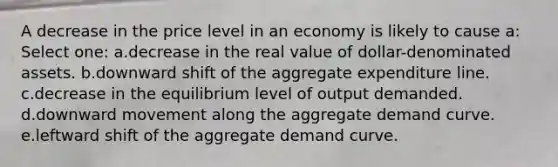 A decrease in the price level in an economy is likely to cause a:​ Select one: a.​decrease in the real value of dollar-denominated assets. b.downward shift of the aggregate expenditure line.​ c.decrease in the equilibrium level of output demanded.​ d.downward movement along the aggregate demand curve.​ e.leftward shift of the aggregate demand curve.