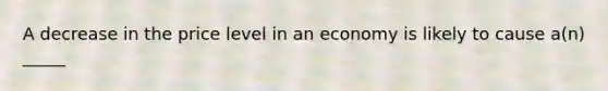 A decrease in the price level in an economy is likely to cause a(n) _____