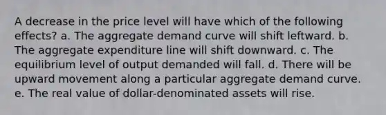 A decrease in the price level will have which of the following effects? a. The aggregate demand curve will shift leftward. b. The aggregate expenditure line will shift downward. c. The equilibrium level of output demanded will fall. d. There will be upward movement along a particular aggregate demand curve. e. The real value of dollar-denominated assets will rise.