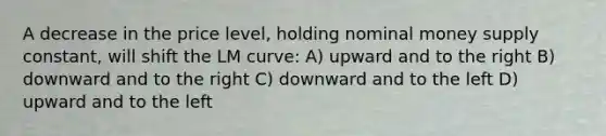 A decrease in the price level, holding nominal money supply constant, will shift the LM curve: A) upward and to the right B) downward and to the right C) downward and to the left D) upward and to the left