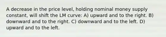 A decrease in the price level, holding nominal money supply constant, will shift the LM curve: A) upward and to the right. B) downward and to the right. C) downward and to the left. D) upward and to the left.