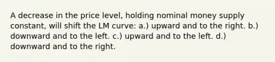 A decrease in the price level, holding nominal money supply constant, will shift the LM curve: a.) upward and to the right. b.) downward and to the left. c.) upward and to the left. d.) downward and to the right.