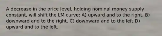 A decrease in the price level, holding nominal money supply constant, will shift the LM curve: A) upward and to the right. B) downward and to the right. C) downward and to the left D) upward and to the left.