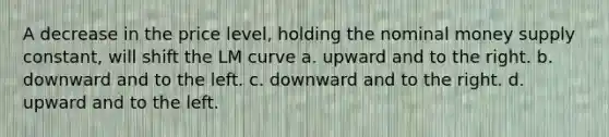 A decrease in the price level, holding the nominal money supply constant, will shift the LM curve a. upward and to the right. b. downward and to the left. c. downward and to the right. d. upward and to the left.