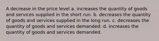 A decrease in the price level a. increases the quantity of goods and services supplied in the short run. b. decreases the quantity of goods and services supplied in the long run. c. decreases the quantity of goods and services demanded. d. increases the quantity of goods and services demanded.