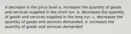 A decrease in the price level a. increases the quantity of goods and services supplied in the short run. b. decreases the quantity of goods and services supplied in the long run. c. decreases the quantity of goods and services demanded. d. increases the quantity of goods and services demanded