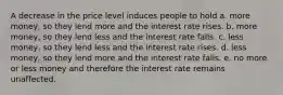 A decrease in the price level induces people to hold a. more money, so they lend more and the interest rate rises. b. more money, so they lend less and the interest rate falls. c. less money, so they lend less and the interest rate rises. d. less money, so they lend more and the interest rate falls. e. no more or less money and therefore the interest rate remains unaffected.