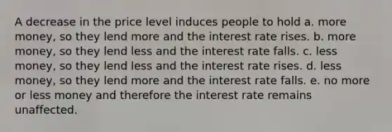 A decrease in the price level induces people to hold a. more money, so they lend more and the interest rate rises. b. more money, so they lend less and the interest rate falls. c. less money, so they lend less and the interest rate rises. d. less money, so they lend more and the interest rate falls. e. no more or less money and therefore the interest rate remains unaffected.