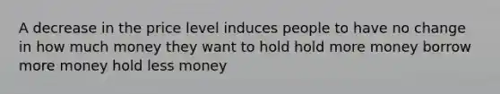 A decrease in the price level induces people to have no change in how much money they want to hold hold more money borrow more money hold less money