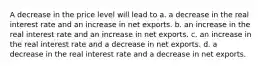 A decrease in the price level will lead to a. a decrease in the real interest rate and an increase in net exports. b. an increase in the real interest rate and an increase in net exports. c. an increase in the real interest rate and a decrease in net exports. d. a decrease in the real interest rate and a decrease in net exports.