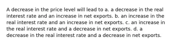 A decrease in the price level will lead to a. a decrease in the real interest rate and an increase in net exports. b. an increase in the real interest rate and an increase in net exports. c. an increase in the real interest rate and a decrease in net exports. d. a decrease in the real interest rate and a decrease in net exports.