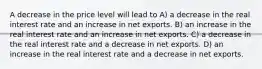 A decrease in the price level will lead to A) a decrease in the real interest rate and an increase in net exports. B) an increase in the real interest rate and an increase in net exports. C) a decrease in the real interest rate and a decrease in net exports. D) an increase in the real interest rate and a decrease in net exports.