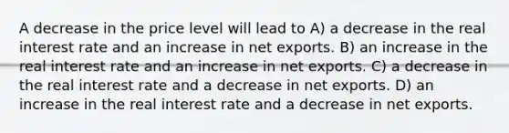 A decrease in the price level will lead to A) a decrease in the real interest rate and an increase in net exports. B) an increase in the real interest rate and an increase in net exports. C) a decrease in the real interest rate and a decrease in net exports. D) an increase in the real interest rate and a decrease in net exports.