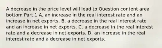 A decrease in the price level will lead to Question content area bottom Part 1 A. an increase in the real interest rate and an increase in net exports. B. a decrease in the real interest rate and an increase in net exports. C. a decrease in the real interest rate and a decrease in net exports. D. an increase in the real interest rate and a decrease in net exports.