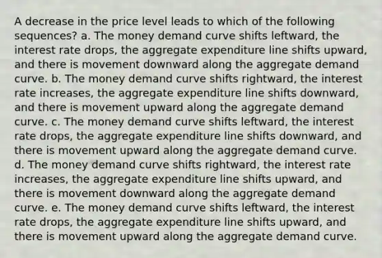 A decrease in the price level leads to which of the following sequences? a. The money demand curve shifts leftward, the interest rate drops, the aggregate expenditure line shifts upward, and there is movement downward along the aggregate demand curve. b. The money demand curve shifts rightward, the interest rate increases, the aggregate expenditure line shifts downward, and there is movement upward along the aggregate demand curve. c. The money demand curve shifts leftward, the interest rate drops, the aggregate expenditure line shifts downward, and there is movement upward along the aggregate demand curve. d. The money demand curve shifts rightward, the interest rate increases, the aggregate expenditure line shifts upward, and there is movement downward along the aggregate demand curve. e. The money demand curve shifts leftward, the interest rate drops, the aggregate expenditure line shifts upward, and there is movement upward along the aggregate demand curve.