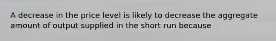 A decrease in the price level is likely to decrease the aggregate amount of output supplied in the short run because