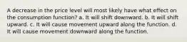 A decrease in the price level will most likely have what effect on the consumption function? a. It will shift downward. b. It will shift upward. c. It will cause movement upward along the function. d. It will cause movement downward along the function.