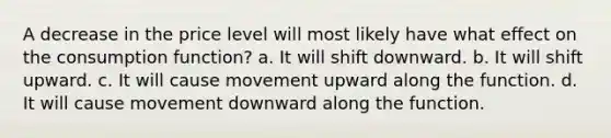 A decrease in the price level will most likely have what effect on the consumption function? a. It will shift downward. b. It will shift upward. c. It will cause movement upward along the function. d. It will cause movement downward along the function.