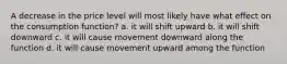 A decrease in the price level will most likely have what effect on the consumption function? a. it will shift upward b. it will shift downward c. it will cause movement downward along the function d. it will cause movement upward among the function