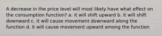 A decrease in the price level will most likely have what effect on the consumption function? a. it will shift upward b. it will shift downward c. it will cause movement downward along the function d. it will cause movement upward among the function