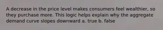 A decrease in the price level makes consumers feel wealthier, so they purchase more. This logic helps explain why the aggregate demand curve slopes downward a. true b. false
