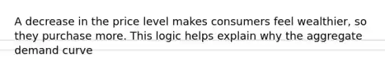 A decrease in the price level makes consumers feel wealthier, so they purchase more. This logic helps explain why the aggregate demand curve