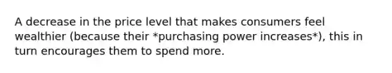 A decrease in the price level that makes consumers feel wealthier (because their *purchasing power increases*), this in turn encourages them to spend more.