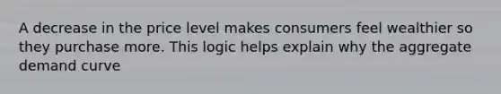 A decrease in the price level makes consumers feel wealthier so they purchase more. This logic helps explain why the aggregate demand curve