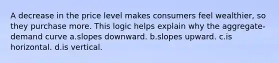 A decrease in the price level makes consumers feel wealthier, so they purchase more. This logic helps explain why the aggregate-demand curve a.slopes downward. b.slopes upward. c.is horizontal. d.is vertical.