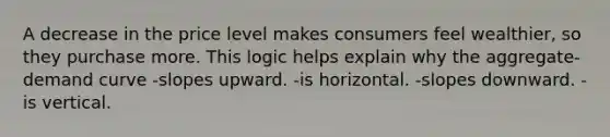 A decrease in the price level makes consumers feel wealthier, so they purchase more. This logic helps explain why the aggregate-demand curve -slopes upward. -is horizontal. -slopes downward. -is vertical.