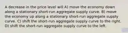 A decrease in the price level will A) move the economy down along a stationary short-run aggregate supply curve. B) move the economy up along a stationary short-run aggregate supply curve. C) shift the short-run aggregate supply curve to the right. D) shift the short-run aggregate supply curve to the left.