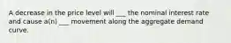 A decrease in the price level will ___ the nominal interest rate and cause a(n) ___ movement along the aggregate demand curve.