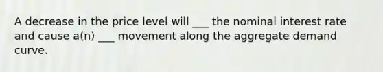 A decrease in the price level will ___ the nominal interest rate and cause a(n) ___ movement along the aggregate demand curve.