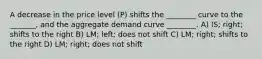 A decrease in the price level (P) shifts the ________ curve to the _______, and the aggregate demand curve ________. A) IS; right; shifts to the right B) LM; left; does not shift C) LM; right; shifts to the right D) LM; right; does not shift