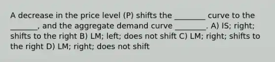 A decrease in the price level (P) shifts the ________ curve to the _______, and the aggregate demand curve ________. A) IS; right; shifts to the right B) LM; left; does not shift C) LM; right; shifts to the right D) LM; right; does not shift