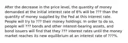 After the decrease in the price level, the quantity of money demanded at the initial interest rate of 6% will be ??? than the quantity of money supplied by the Fed at this interest rate. People will try to ??? their money holdings. In order to do so, people will ??? bonds and other interest-bearing assets, and bond issuers will find that they ??? interest rates until the money market reaches its new equilibrium at an interest rate of ???%.