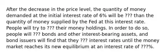 After the decrease in the price level, the quantity of money demanded at the initial interest rate of 6% will be ??? than the quantity of money supplied by the Fed at this interest rate. People will try to ??? their money holdings. In order to do so, people will ??? bonds and other interest-bearing assets, and bond issuers will find that they ??? interest rates until the money market reaches its new equilibrium at an interest rate of ???%.