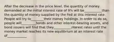 After the decrease in the price level, the quantity of money demanded at the initial interest rate of 9% will be___________than the quantity of money supplied by the Fed at this interest rate. People will try to________their money holdings. In order to do so, people will_________bonds and other interest-bearing assets, and bond issuers will find that they___________nterest rates until the money market reaches its new equilibrium at an interest rate of____________