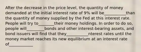 After the decrease in the price level, the quantity of money demanded at the initial interest rate of 9% will be___________than the quantity of money supplied by the Fed at this interest rate. People will try to________their money holdings. In order to do so, people will_________bonds and other interest-bearing assets, and bond issuers will find that they___________nterest rates until the money market reaches its new equilibrium at an interest rate of____________