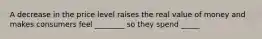 A decrease in the price level raises the real value of money and makes consumers feel ________ so they spend _____