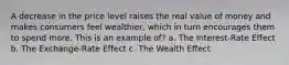 A decrease in the price level raises the real value of money and makes consumers feel wealthier, which in turn encourages them to spend more. This is an example of? a. The Interest-Rate Effect b. The Exchange-Rate Effect c. The Wealth Effect