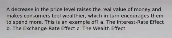 A decrease in the price level raises the real value of money and makes consumers feel wealthier, which in turn encourages them to spend more. This is an example of? a. The Interest-Rate Effect b. The Exchange-Rate Effect c. The Wealth Effect