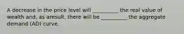 A decrease in the price level will __________ the real value of wealth and, as aresult, there will be __________ the aggregate demand (AD) curve.