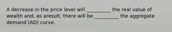 A decrease in the price level will __________ the real value of wealth and, as aresult, there will be __________ the aggregate demand (AD) curve.