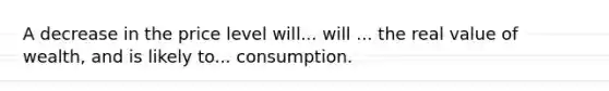 A decrease in the price level will... will ... the real value of wealth, and is likely to... consumption.