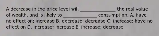 A decrease in the price level will ________________ the real value of wealth, and is likely to _______________ consumption. A. have no effect on; increase B. decrease; decrease C. increase; have no effect on D. increase; increase E. increase; decrease