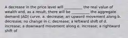 A decrease in the price level will __________ the real value of wealth and, as a result, there will be __________ the aggregate demand (AD) curve. a. decrease; an upward movement along b. decrease; no change in c. decrease; a leftward shift of d. increase; a downward movement along e. increase; a rightward shift of