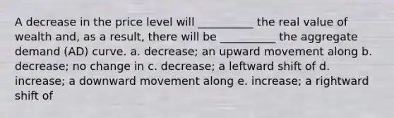 A decrease in the price level will __________ the real value of wealth and, as a result, there will be __________ the <a href='https://www.questionai.com/knowledge/kXfli79fsU-aggregate-demand' class='anchor-knowledge'>aggregate demand</a> (AD) curve. a. decrease; an upward movement along b. decrease; no change in c. decrease; a leftward shift of d. increase; a downward movement along e. increase; a rightward shift of