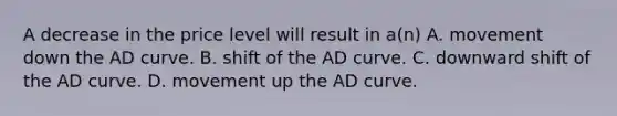 A decrease in the price level will result in a(n) A. movement down the AD curve. B. shift of the AD curve. C. downward shift of the AD curve. D. movement up the AD curve.